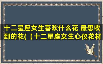 十二星座女生喜欢什么花 最想收到的花(【十二星座女生心仪花材大揭秘】最受追捧的花品种一网打尽)